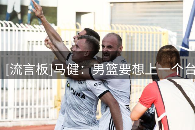 [流言板]马健：男篮要想上一个台阶，首件事是明确杨瀚森为建队核心